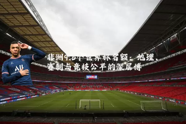 非洲9.5个世界杯名额：地理、赛制与竞技公平的深层博弈