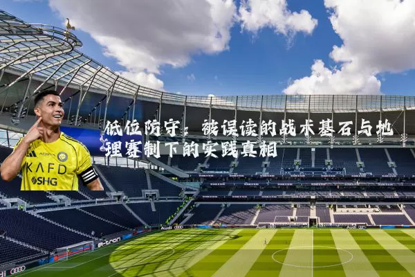 低位防守:被误读的战术基石与地理赛制下的实践真相