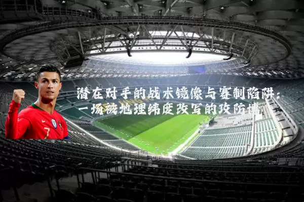 潜在对手的战术镜像与赛制陷阱:一场被地理纬度改写的攻防博弈